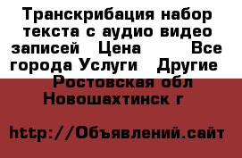 Транскрибация/набор текста с аудио,видео записей › Цена ­ 15 - Все города Услуги » Другие   . Ростовская обл.,Новошахтинск г.